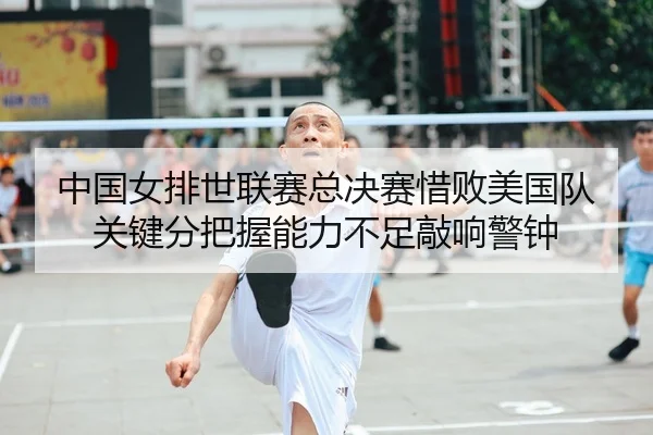中国女排世联赛总决赛惜败美国队 关键分把握能力不足敲响警钟